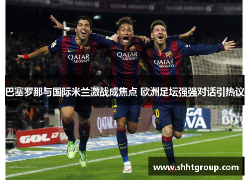 巴塞罗那与国际米兰激战成焦点 欧洲足坛强强对话引热议