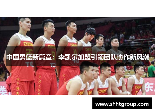 中国男篮新篇章：李凯尔加盟引领团队协作新风潮