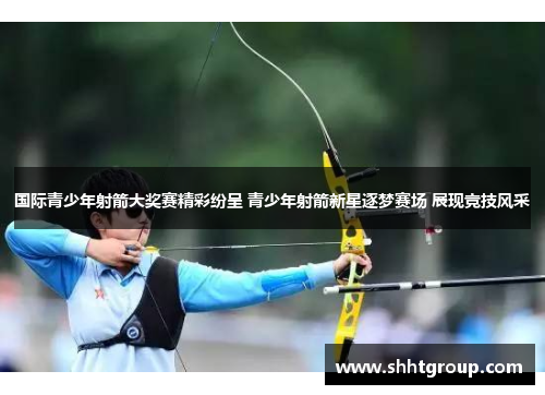 国际青少年射箭大奖赛精彩纷呈 青少年射箭新星逐梦赛场 展现竞技风采