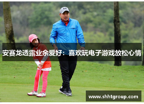 安赛龙透露业余爱好：喜欢玩电子游戏放松心情