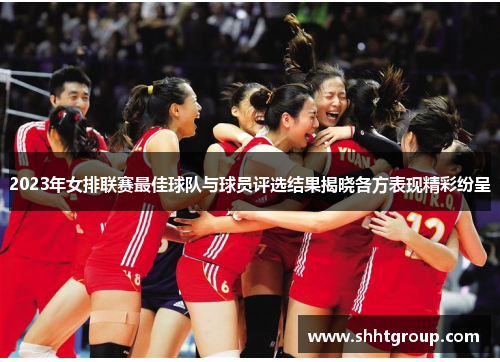 2023年女排联赛最佳球队与球员评选结果揭晓各方表现精彩纷呈