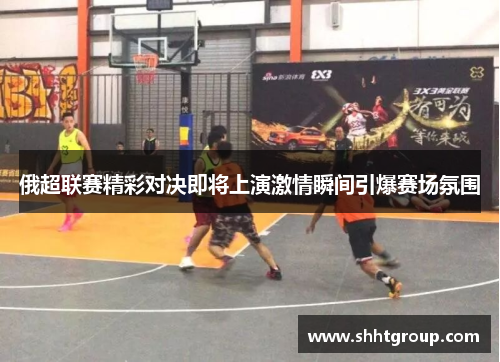 俄超联赛精彩对决即将上演激情瞬间引爆赛场氛围