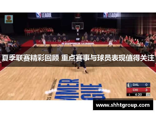 夏季联赛精彩回顾 重点赛事与球员表现值得关注