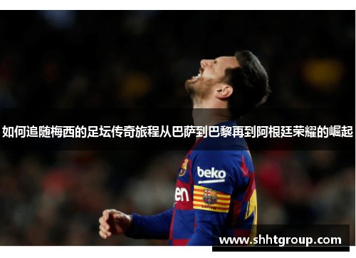 如何追随梅西的足坛传奇旅程从巴萨到巴黎再到阿根廷荣耀的崛起