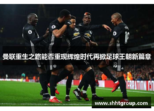 曼联重生之路能否重现辉煌时代再掀足球王朝新篇章