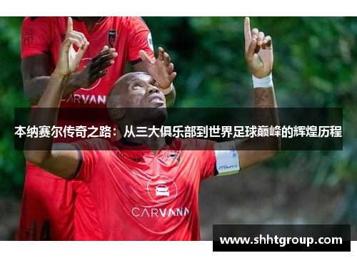 本纳赛尔传奇之路：从三大俱乐部到世界足球巅峰的辉煌历程