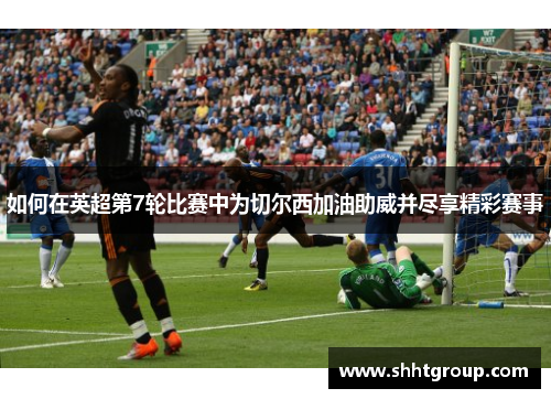 如何在英超第7轮比赛中为切尔西加油助威并尽享精彩赛事