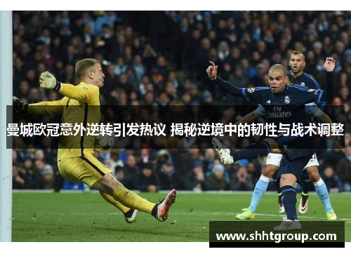 曼城欧冠意外逆转引发热议 揭秘逆境中的韧性与战术调整