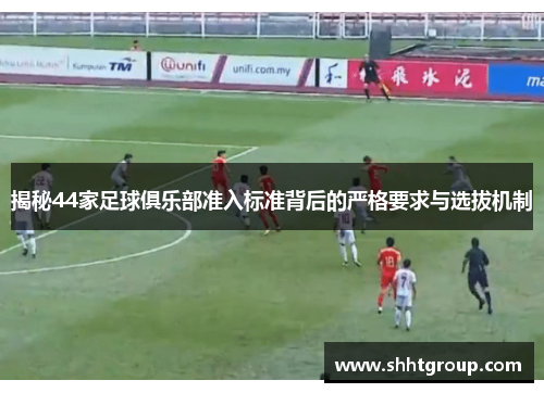 揭秘44家足球俱乐部准入标准背后的严格要求与选拔机制