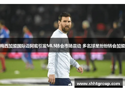 梅西加盟国际迈阿密引发MLS转会市场震动 多名球星纷纷转会加盟