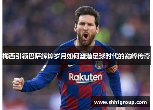 梅西引领巴萨辉煌岁月如何塑造足球时代的巅峰传奇