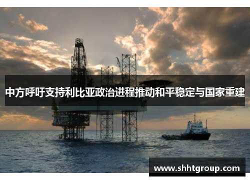 中方呼吁支持利比亚政治进程推动和平稳定与国家重建