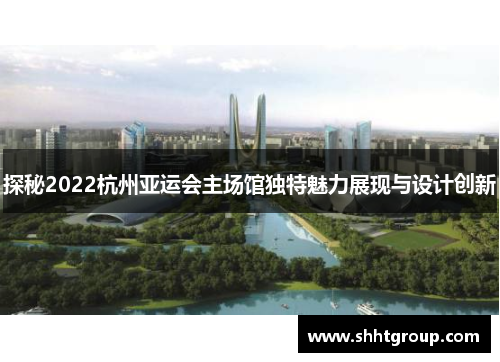 探秘2022杭州亚运会主场馆独特魅力展现与设计创新