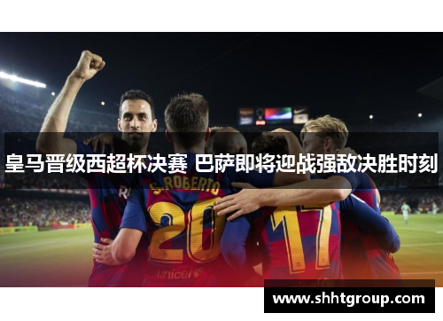 皇马晋级西超杯决赛 巴萨即将迎战强敌决胜时刻