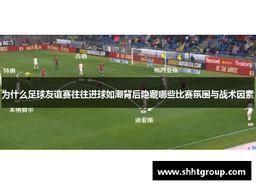 为什么足球友谊赛往往进球如潮背后隐藏哪些比赛氛围与战术因素