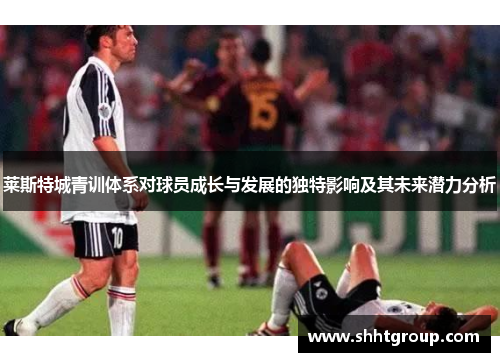 莱斯特城青训体系对球员成长与发展的独特影响及其未来潜力分析 莱斯特城青训体系对球员成长与发展的独特影响及其未来潜力分析