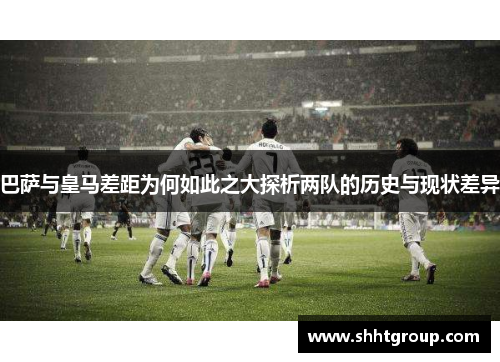 巴萨与皇马差距为何如此之大探析两队的历史与现状差异 巴萨与皇马差距为何如此之大探析两队的历史与现状差异