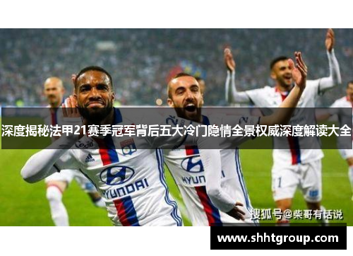 深度揭秘法甲21赛季冠军背后五大冷门隐情全景权威深度解读大全 深度揭秘法甲21赛季冠军背后五大冷门隐情全景权威深度解读大全